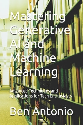 Mastering Generative AI and Machine Learning: Advanced Techniques and Applications for Tech Enthusiasts by Antonio, Nicholas