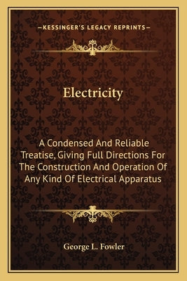 Electricity: A Condensed And Reliable Treatise, Giving Full Directions For The Construction And Operation Of Any Kind Of Electrical Apparatus by Fowler, George L.