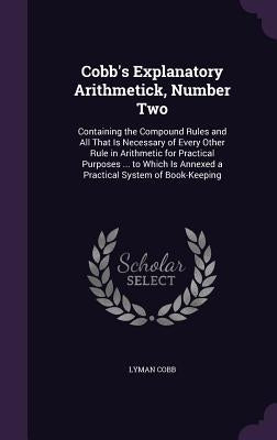 Cobb's Explanatory Arithmetick, Number Two: Containing the Compound Rules and All That Is Necessary of Every Other Rule in Arithmetic for Practical Pu by Cobb, Lyman