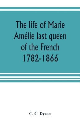 The life of Marie Amélie last queen of the French, 1782-1866. With some account of the principal personages at the courts of Naples and France in her by C. Dyson, C.