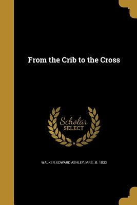 From the Crib to the Cross by Walker, Edward Ashley