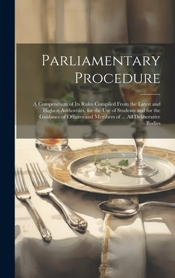 Parliamentary Procedure: A Compendium of Its Rules Compiled From the Latest and Highest Authorities, for the Use of Students and for the Guidan by Anonymous
