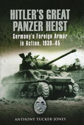Hitler's Great Panzer Heist: Germany's Foreign Armor in Action, 1939-45 by Tucker-Jones, Anthony