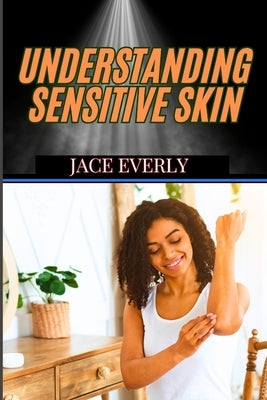 Understanding Sensitive Skin: Expert Tips For Managing Irritation, Redness, Allergies, And Choosing The Best Products For Delicate Glow by Everly, Jace
