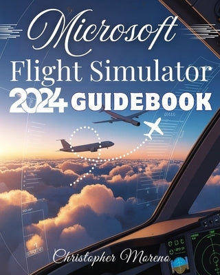 Microsoft Flight Simulator 2024 Guidebook: A Step-by-Step Beginner-to-Expert Handbook to Realistic Flying, Advanced Simulation, and Professional Pilot by Moreno, Christopher