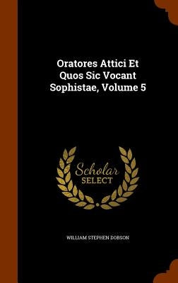 Oratores Attici Et Quos Sic Vocant Sophistae, Volume 5 by Dobson, William Stephen