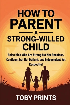 How to Parent a Strong-Willed Child: Raise Kids Who Are Strong but Not Reckless, Confident but Not Defiant, and Independent Yet Respectful by Prints, Toby