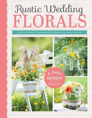 Rustic Wedding Florals: Quick and Simple DIY Decorations That Celebrate the Beauty of Nature! by Leisure Arts