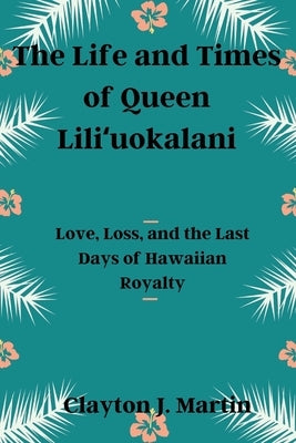 The Life and Times of Queen Liliʻuokalani: Love, Loss, and the Last Days of Hawaiian Royalty by Martin, Clayton J.