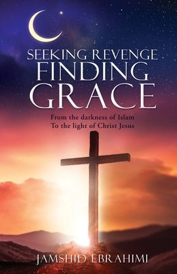Seeking Revenge Finding Grace: From the darkness of Islam To the light of Christ Jesus by Ebrahimi, Jamshid