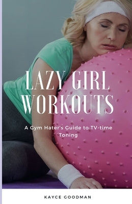 Lazy Girl Workouts: A Gym Hater's Guide to TV-time Toning by Goodman, Kayce