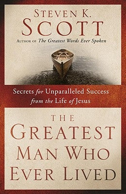 The Greatest Man Who Ever Lived: Secrets for Unparalleled Success from the Life of Jesus by Scott, Steven K.