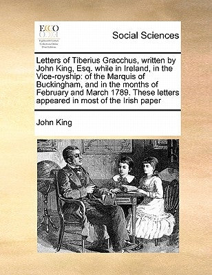 Letters of Tiberius Gracchus, Written by John King, Esq. While in Ireland, in the Vice-Royship: Of the Marquis of Buckingham, and in the Months of Feb by King, John