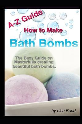 A-Z Guide How to Make Bath Bombs: Easy Guide on Masterfully Creating Beautiful Bath Bombs by Bond, Lisa
