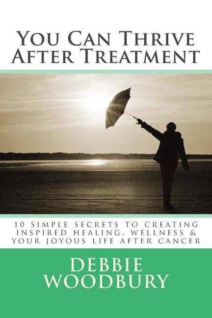 You Can Thrive After Treatment: 10 simple secrets to creating inspired healing, wellness & your joyous life after cancer by Woodbury, Debbie
