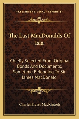 The Last MacDonalds Of Isla: Chiefly Selected From Original Bonds And Documents, Sometime Belonging To Sir James MacDonald by Mackintosh, Charles Fraser