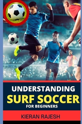 Understanding Surf Soccer for Beginners: A Comprehensive Guide To Mastering Surf Soccer Navigate The Sand And Waves To Elevate Your Game Embracing The by Rajesh, Kieran