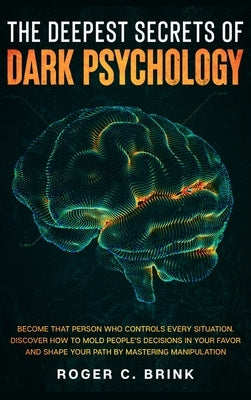 The Deepest Secrets of Dark Psychology: Become That Person Who Controls Every Situation. Discover How to Mold People's Decisions in Your Favor and Sha by Brink, Roger C.