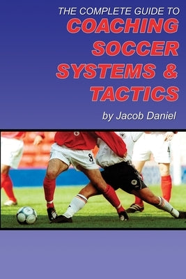 The Complete Guide to Coaching Soccer Systems and Tactics by Daniel, Jacob