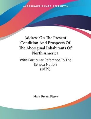 Address On The Present Condition And Prospects Of The Aboriginal Inhabitants Of North America: With Particular Reference To The Seneca Nation (1839) by Pierce, Maris Bryant