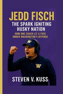 Jedd Fisch: The Spark Igniting Husky Nation: How one coach lit a fuse under Washington's offens by V. Kuss, Steven