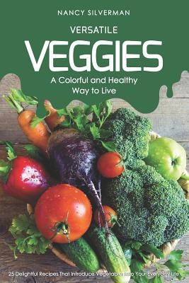 Versatile Veggies - A Colorful and Healthy Way to Live: 25 Delightful Recipes That Introduce Vegetables Into Your Everyday Life by Silverman, Nancy