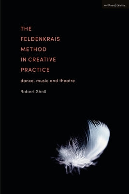 The Feldenkrais Method in Creative Practice: Dance, Music and Theatre by Sholl, Robert