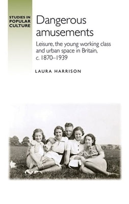 Dangerous Amusements: Leisure, the Young Working Class and Urban Space in Britain, C. 1870-1939 by Harrison, Laura