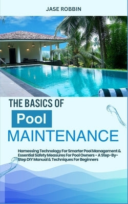 The Basics of Pool Maintenance: Harnessing Technology For Smarter Pool Management & Essential Safety Measures For Pool Owners - A Step-By-Step DIY Man by Robbin, Jase