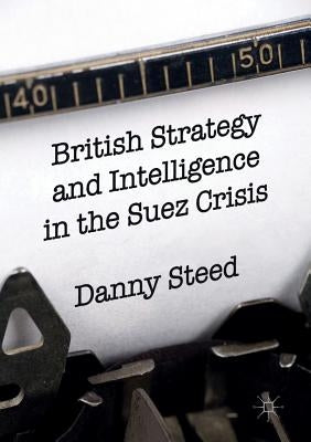 British Strategy and Intelligence in the Suez Crisis by Steed, Danny
