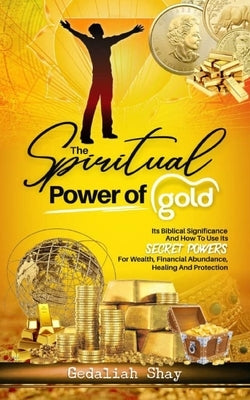 The Spiritual Power of Gold: Its biblical significance and How to Use its Secret Powers for Wealth, Financial Abundance, Healing, and Protection by Shay, Gedaliah
