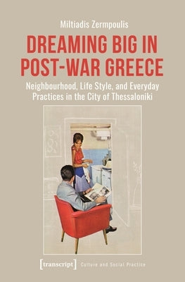 Dreaming Big in Post-War Greece: Neighborhood, Life Style, and Everyday Practices in the City of Thessaloniki by Zermpoulis, Miltiadis