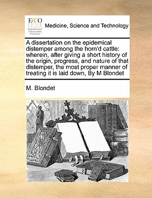 A Dissertation on the Epidemical Distemper Among the Horn'd Cattle: Wherein, After Giving a Short History of the Origin, Progress, and Nature of That by Blondet, M.