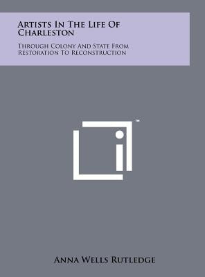 Artists In The Life Of Charleston: Through Colony And State From Restoration To Reconstruction by Rutledge, Anna Wells