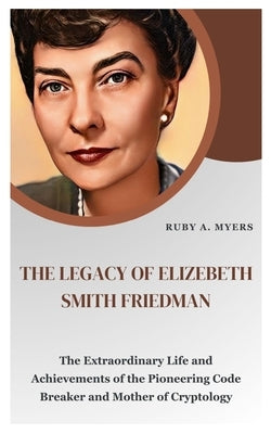 The Legacy of Elizebeth Smith Friedman: The Extraordinary Life and Achievements of the Pioneering Code Breaker, Astonishing Poet and Mother of Cryptol by A. Myers, Ruby
