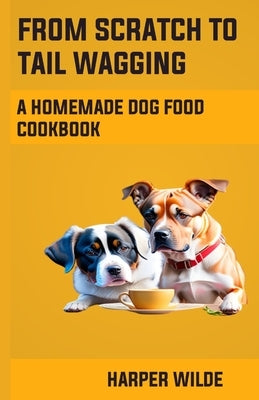 From Scratch To Tail Wagging: A Homemade Dog Food Cookbook by Wilde, Harper
