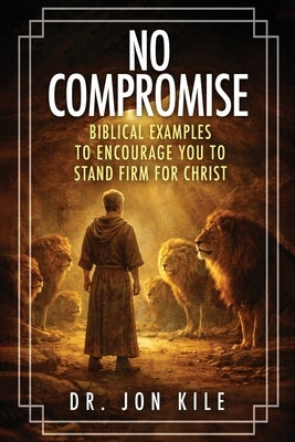 No Compromise: Biblical Examples to Encourage You to Stand Firm for Christ by Kile, Jon