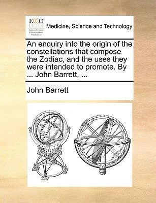 An Enquiry Into the Origin of the Constellations That Compose the Zodiac, and the Uses They Were Intended to Promote. by ... John Barrett, ... by Barrett, John