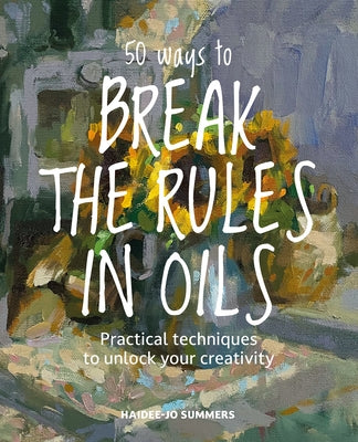50 Ways to Break the Rules in Oils: Practical Techniques to Unlock Your Creativity by Summers, Haidee-Jo