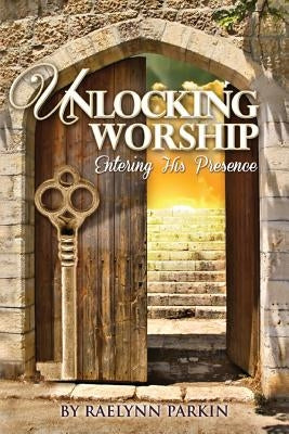 Unlocking Worship: Entering His Presence by Parkin, Raelynn