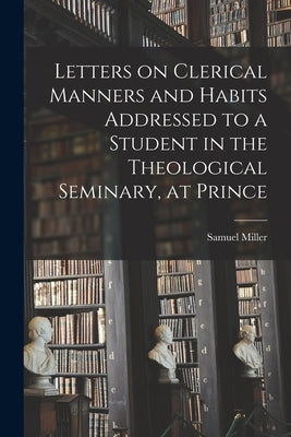Letters on Clerical Manners and Habits Addressed to a Student in the Theological Seminary, at Prince by Samuel, Miller