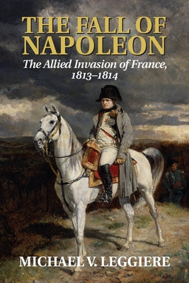 The Fall of Napoleon: Volume 1, the Allied Invasion of France, 1813-1814 by Leggiere, Michael V.