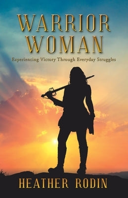 Warrior Woman: Experiencing Victory Through Everyday Struggles by Rodin, Heather
