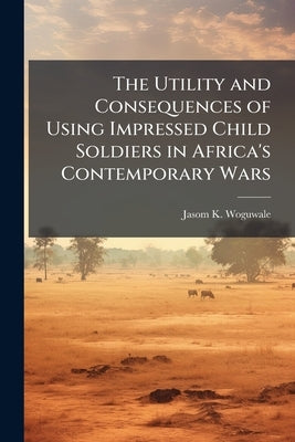 The Utility and Consequences of Using Impressed Child Soldiers in Africa's Contemporary Wars by Woguwale, Jasom K.