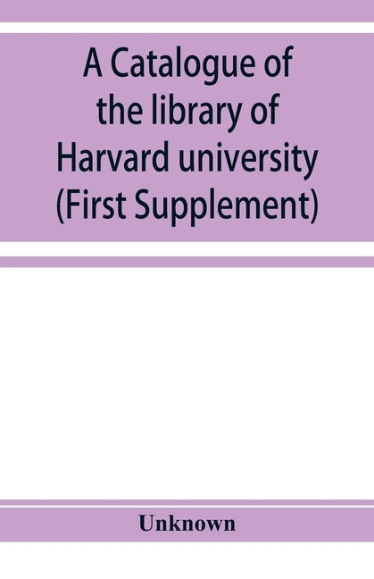 A catalogue of the library of Harvard university in Cambridge, Massachusetts (First Supplement) by Unknown