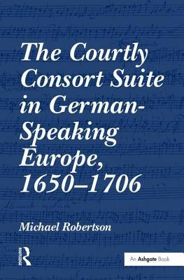 The Courtly Consort Suite in German-Speaking Europe, 1650-1706 by Robertson, Michael