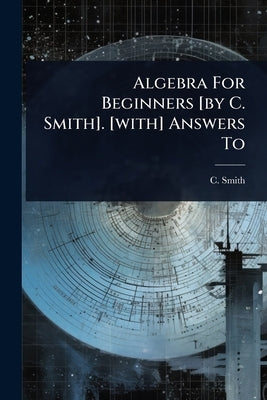 Algebra For Beginners [by C. Smith]. [with] Answers To by Smith, C.