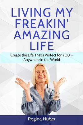 Living My Freakin' Amazing Life: Create the Life That's Perfect for YOU - Anywhere in the World by Huber, Regina