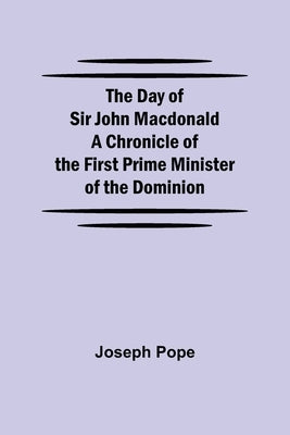 The Day Of Sir John Macdonald A Chronicle Of The First Prime Minister Of The Dominion by Pope, Joseph