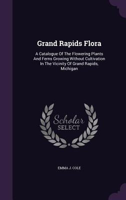 Grand Rapids Flora: A Catalogue of the Flowering Plants and Ferns Growing Without Cultivation in the Vicinity of Grand Rapids, Michigan by Cole, Emma J.